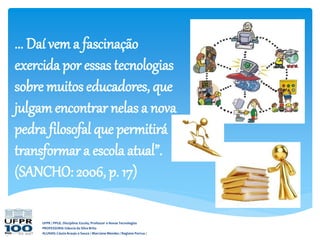 UFPR / PPGE. Disciplina: Escola, Professor e Novas Tecnologias
PROFESSORA: Gláucia da Silva Brito
ALUNAS: Cássia Araujo e Souza / Marciane Mendes / Regiane Porrua /
... Daí vem a fascinação
exercida por essas tecnologias
sobre muitos educadores, que
julgamencontrar nelas a nova
pedra filosofal que permitirá
transformar a escola atual”.
(SANCHO: 2006, p. 17)
 