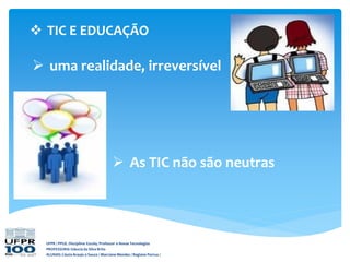  TIC E EDUCAÇÃO
UFPR / PPGE. Disciplina: Escola, Professor e Novas Tecnologias
PROFESSORA: Gláucia da Silva Brito
ALUNAS: Cássia Araujo e Souza / Marciane Mendes / Regiane Porrua /
 As TIC não são neutras
 uma realidade, irreversível
 