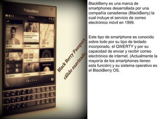 BlackBerry es una marca de 
smartphones desarrollada por una 
compañía canadiense (BlackBerry) la 
cual incluye el servicio de correo 
electrónico móvil en 1999. 
Este tipo de smartphone es conocido 
sobre todo por su tipo de teclado 
incorporado, el QWERTY y por su 
capacidad de enviar y recibir correo 
electrónico de internet. (Actualmente la 
mayoría de los smartphones tienen 
esta función) y su sistema operativo es 
el BlackBerry OS. 
 