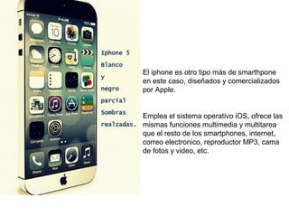 El iphone es otro tipo más de smarthpone 
en este caso, diseñados y comercializados 
por Apple. 
Emplea el sistema operativo iOS, ofrece las 
mismas funciones multimedia y multitarea 
que el resto de los smartphones, internet, 
correo electronico, reproductor MP3, cama 
de fotos y video, etc. 
 