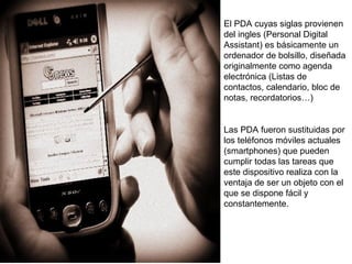 El PDA cuyas siglas provienen 
del ingles (Personal Digital 
Assistant) es básicamente un 
ordenador de bolsillo, diseñada 
originalmente como agenda 
electrónica (Listas de 
contactos, calendario, bloc de 
notas, recordatorios…) 
Las PDA fueron sustituidas por 
los teléfonos móviles actuales 
(smartphones) que pueden 
cumplir todas las tareas que 
este dispositivo realiza con la 
ventaja de ser un objeto con el 
que se dispone fácil y 
constantemente. 
 