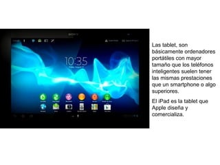 Las tablet, son 
básicamente ordenadores 
portátiles con mayor 
tamaño que los teléfonos 
inteligentes suelen tener 
las mismas prestaciones 
que un smartphone o algo 
superiores. 
El iPad es la tablet que 
Apple diseña y 
comercializa. 
 