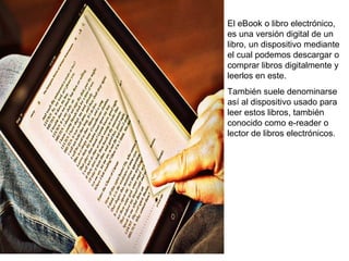El eBook o libro electrónico, 
es una versión digital de un 
libro, un dispositivo mediante 
el cual podemos descargar o 
comprar libros digitalmente y 
leerlos en este. 
También suele denominarse 
así al dispositivo usado para 
leer estos libros, también 
conocido como e-reader o 
lector de libros electrónicos. 
 