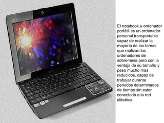 El notebook u ordenador 
portátil es un ordenador 
personal transportable 
capaz de realizar la 
mayoría de las tareas 
que realizan los 
ordenadores de 
sobremesa pero con la 
ventaja de su tamaño y 
peso mucho mas 
reducidos, capaz de 
trabajar durante 
periodos determinados 
de tiempo sin estar 
conectado a la red 
eléctrica. 
