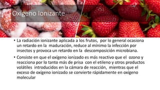 Oxígeno Ionizante
• La radiación ionizante aplicada a los frutos, por lo general ocasiona
un retardo en la maduración, reduce al mínimo la infección por
insectos y provoca un retardo en la descomposición microbiana.
• Consiste en que el oxígeno ionizado es más reactivo que el ozono y
reacciona por lo tanto más de prisa con el etileno y otros productos
volátiles introducidos en la cámara de reacción, mientras que el
exceso de oxígeno ionizado se convierte rápidamente en oxígeno
molecular
 