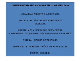 UNIVERSIDAD TECNICA PARTICULAR DE LOJA


         MODALIDAD ABIERTA Y A DISTANCIA

       ESCUELA DE CIENCIAS DE LA EDUCACION
                    GERENCIA

       MAESTRIA EN Y LIDERAZGO EDUCACIONAL
ASIGNATURA: TECNOLOGIA EDUCATIVA PARA LA GESTION

          AUTORA: MARCIA RIVADENEIRA

  PROFESOR: DR. FRANKLIN JAVIER MIRANDA REALPE

                CUENCA - ECUADOR
 