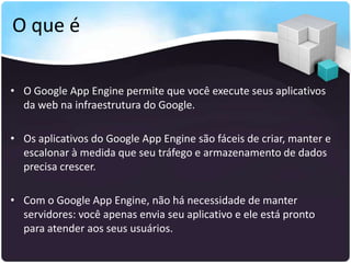 O que é

• O Google App Engine permite que você execute seus aplicativos
  da web na infraestrutura do Google.

• Os aplicativos do Google App Engine são fáceis de criar, manter e
  escalonar à medida que seu tráfego e armazenamento de dados
  precisa crescer.

• Com o Google App Engine, não há necessidade de manter
  servidores: você apenas envia seu aplicativo e ele está pronto
  para atender aos seus usuários.
 