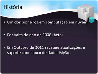 História

• Um dos pioneiros em computação em nuvem

• Por volta do ano de 2008 (beta)

• Em Outubro de 2011 recebeu atualizações e
  suporte com banco de dados MySql.
 