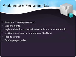 Ambiente e Ferramentas


•   Suporte a tecnologias comuns
•   Escalonamento
•   Login e relatórios por e-mail e mecanismos de autenticação
•   Ambiente de desenvolvimento local (desktop)
•   Filas de tarefas
•   Tarefas programadas
 