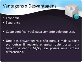 Vantagens x Desvantagens

• Economia
• Segurança

• Custo benéfico, você paga somente pelo que usar.

• Uma das desvantagens é não possuir mais suporte
  pra outras linguagens e apesar dele possuir um
  banco de dados MySql ele possui uma sintaxe
  diferenciada.
 