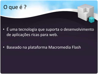 O que é ?


• É uma tecnologia que suporta o desenvolvimento
  de aplicações ricas para web.

• Baseado na plataforma Macromedia Flash
 
