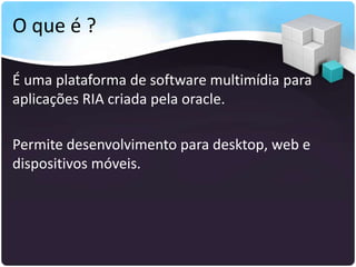 O que é ?

É uma plataforma de software multimídia para
aplicações RIA criada pela oracle.

Permite desenvolvimento para desktop, web e
dispositivos móveis.
 