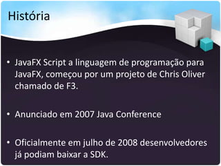 História


• JavaFX Script a linguagem de programação para
  JavaFX, começou por um projeto de Chris Oliver
  chamado de F3.

• Anunciado em 2007 Java Conference

• Oficialmente em julho de 2008 desenvolvedores
  já podiam baixar a SDK.
 