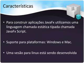 Características


• Para construir aplicações JavaFx utilizamos uma
  linguagem chamada estática típada chamada
  JavaFx Script.

• Suporte para plataformas: Windows e Mac.

• Uma vesão para linux está sendo desenvolvida
 