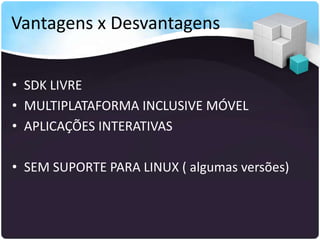 Vantagens x Desvantagens


• SDK LIVRE
• MULTIPLATAFORMA INCLUSIVE MÓVEL
• APLICAÇÕES INTERATIVAS

• SEM SUPORTE PARA LINUX ( algumas versões)
 