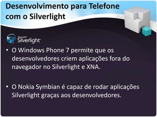 Desenvolvimento para Telefone
com o Silverlight


• O Windows Phone 7 permite que os
  desenvolvedores criem aplicações fora do
  navegador no Silverlight e XNA.

• O Nokia Symbian é capaz de rodar aplicações
  Silverlight graças aos desenvolvedores.
 