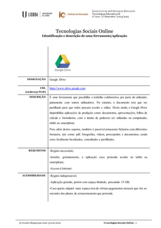 LICENCIATURA EM CIÊNCIAS DA EDUCAÇÃO
Tecnologias Educativas II
2º ano- 2º Semestre | 2014/2015
fernando albuquerque costa | joana viana TecnologiasSociais Online / 1
Tecnologias Sociais Online
Identificação e descrição de uma ferramenta/aplicação
DESIGNAÇÃO Google Drive
URL
(endereço Web)
https://www.drive.google.com
DESCRIÇÃO É uma ferramenta que possibilita o trabalho colaborativo, por parte do utilizador,
juntamente com outros utilizadores. No entanto, o documento tem que ser
partilhado para que todos possam aceder e editar. Deste modo, o Google Drive
disponibiliza aplicações de produção como: documentos, apresentações, folhas de
cálculo e formulários, com o intuito de poderem ser utilizadas no computador,
tablet ou smartphone.
Para além destes aspetos, também é possível armazenar ficheiros com diferentes
formatos, tais como: pdf, fotografias, vídeos, powerpoints e documentos, sendo
estes facilmente localizados, consultados e partilhados.
REQUISITOS -Registo necessário;
-Instalar, gratuitamente, a aplicação caso pretenda aceder no tablet ou
smartphone;
-Acesso à Internet.
ACESSIBILIDADE -Registo indispensável;
-Aplicação gratuita, porém com espaço limitado, possuindo 15 GB;
-Caso queira adquirir mais espaço tem de efetuar pagamentos mensais que vão ao
encontro dos planos de armazenamento que pretende.
 