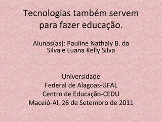 Tecnologias também servem para fazer educação. Alunos(as): Pauline Nathaly B. da Silva e Luana Kelly Silva Universidade Federal de Alagoas-UFAL Centro de Educação-CEDU Maceió-Al, 26 de Setembro de 2011 