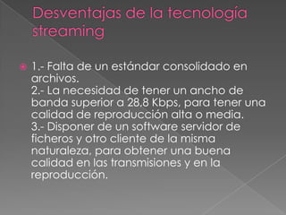 Desventajas de la tecnología streaming1.- Falta de un estándar consolidado en archivos.2.- La necesidad de tener un ancho de banda superior a 28,8 Kbps, para tener una calidad de reproducción alta o media.3.- Disponer de un software servidor de ficheros y otro cliente de la misma naturaleza, para obtener una buena calidad en las transmisiones y en la reproducción.
