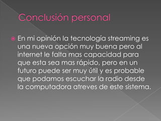 Conclusión personalEn mi opinión la tecnología streaming es una nueva opción muy buena pero al internet le falta mas capacidad para que esta sea mas rápido, pero en un futuro puede ser muy útil y es probable que podamos escuchar la radio desde la computadora atreves de este sistema. 