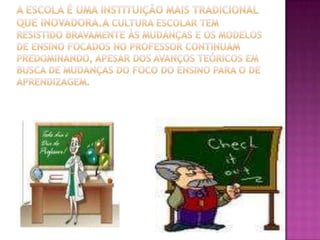 A escola é uma instituição mais tradicional que inovadora.a cultura escolar tem resistido bravamente às mudanças e os modelos de ensino focados no professor continuam predominando, apesar dos avanços teóricos em busca de mudanças do foco do ensino para o de aprendizagem. 