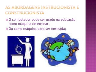 As abordagens instrucionista e construcionistaO computador pode ser usado na educação como máquina de ensinar;Ou como máquina para ser ensinada;