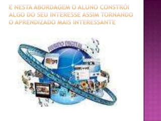 E nesta abordagem o aluno constrói algo do seu interesse assim tornando o aprendizado mais interessante