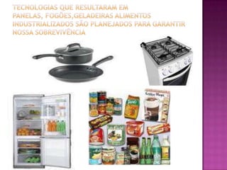 Tecnologias que resultaram em panelas, fogões,geladeiras alimentos industrializados são planejados para garantir nossa sobrevivência