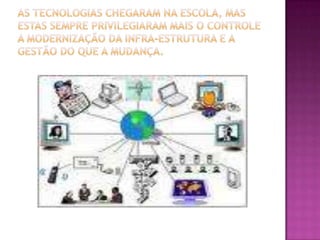 As tecnologias chegaram na escola, mas estas sempre privilegiaram mais o controle a modernização da infra-estrutura e a gestão do que a mudança.