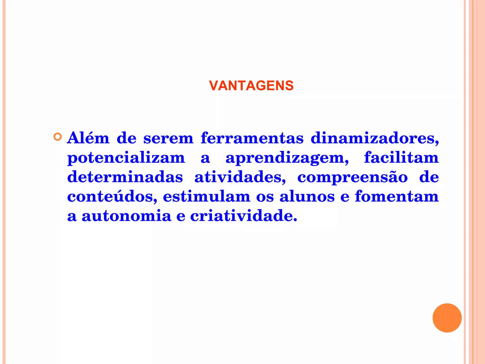 Além de serem ferramentas dinamizadores, potencializam a aprendizagem, facilitam determinadas atividades, compreensão de conteúdos, estimulam os alunos e fomentam a autonomia e criatividade. VANTAGENS