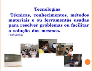 Tecnologias Técnicas, conhecimentos, métodos materiais e ou ferramentas usadas para resolver problemas ou facilitar a solução dos mesmos .  ( wikipédia ) 