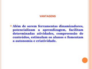 Além de serem ferramentas dinamizadores, potencializam a aprendizagem, facilitam determinadas atividades, compreensão de conteúdos, estimulam os alunos e fomentam a autonomia e criatividade. VANTAGENS 