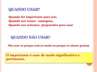 QUANDO NÃO USAR? Quando for importante para nós, Quando nos trazer  vantagens, Quando nos setirmos  preparados para usar QUANDO USAR? Não usar só porque está na moda ou porque os alunos gostam  O importante é usar de modo significativo e pertinente.  