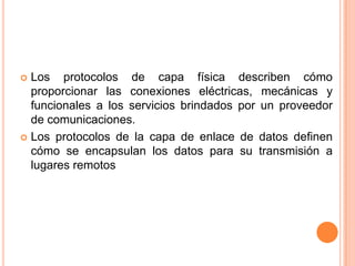 Los protocolos de capa física describen cómo proporcionar las conexiones eléctricas, mecánicas y funcionales a los servicios brindados por un proveedor de comunicaciones.Los protocolos de la capa de enlace de datos definen cómo se encapsulan los datos para su transmisión a lugares remotos