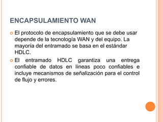 ENCAPSULAMIENTO WANEl protocolo de encapsulamiento que se debe usar depende de la tecnología WAN y del equipo. La mayoría del entramado se basa en el estándar HDLC.El entramado HDLC garantiza una entrega confiable de datos en líneas poco confiables e incluye mecanismos de señalización para el control de flujo y errores.