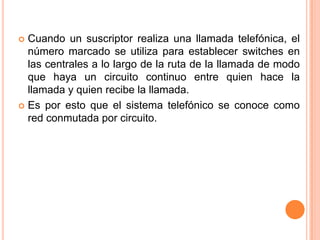 Cuando un suscriptor realiza una llamada telefónica, el número marcado se utiliza para establecer switches en las centrales a lo largo de la ruta de la llamada de modo que haya un circuito continuo entre quien hace la llamada y quien recibe la llamada.Es por esto que el sistema telefónico se conoce como red conmutada por circuito.