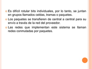 Es difícil rotular bits individuales, por lo tanto, se juntan en grupos llamados celdas, tramas o paquetes.Los paquetes se transfieren de central a central para su envío a través de la red del proveedor.Las redes que implementan este sistema se llaman redes conmutadas por paquetes.