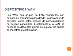 DISPOSITIVOS WAN	Las WAN son grupos de LAN conectadas con enlaces de comunicaciones desde un proveedor de servicios, como estos enlaces de comunicaciones no pueden conectarse directamente a la LAN, se necesita de diferentes piezas del equipo, las cuales se muestran a continuación.