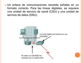 Un enlace de comunicaciones necesita señales en un formato correcto. Para las líneas digitales, se requiere una unidad de servicio de canal (CSU) y una unidad de servicio de datos (DSU). 
