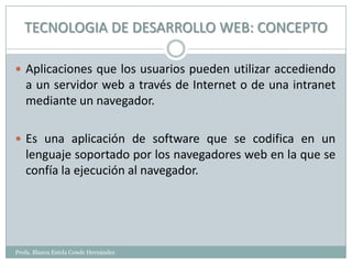 TECNOLOGIA DE DESARROLLO WEB: CONCEPTO

 Aplicaciones que los usuarios pueden utilizar accediendo
   a un servidor web a través de Internet o de una intranet
   mediante un navegador.

 Es una aplicación de software que se codifica en un
   lenguaje soportado por los navegadores web en la que se
   confía la ejecución al navegador.




Profa. Blanca Estela Conde Hernández
 