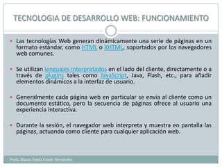 TECNOLOGIA DE DESARROLLO WEB: FUNCIONAMIENTO

 Las tecnologías Web generan dinámicamente una serie de páginas en un
   formato estándar, como HTML o XHTML, soportados por los navegadores
   web comunes.

 Se utilizan lenguajes interpretados en el lado del cliente, directamente o a
   través de plugins tales como JavaScript, Java, Flash, etc., para añadir
   elementos dinámicos a la interfaz de usuario.

 Generalmente cada página web en particular se envía al cliente como un
   documento estático, pero la secuencia de páginas ofrece al usuario una
   experiencia interactiva.

 Durante la sesión, el navegador web interpreta y muestra en pantalla las
   páginas, actuando como cliente para cualquier aplicación web.



Profa. Blanca Estela Conde Hernández
 