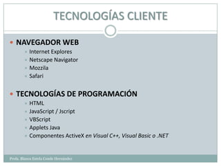TECNOLOGÍAS CLIENTE

 NAVEGADOR WEB
         Internet Explores
         Netscape Navigator
         Mozzila
         Safari



 TECNOLOGÍAS DE PROGRAMACIÓN
         HTML
         JavaScript / Jscript
         VBScript
         Applets Java
         Componentes ActiveX en Visual C++, Visual Basic o .NET



Profa. Blanca Estela Conde Hernández
 