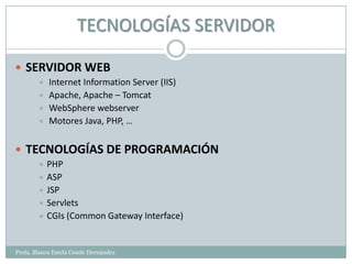 TECNOLOGÍAS SERVIDOR

 SERVIDOR WEB
           Internet Information Server (IIS)
           Apache, Apache – Tomcat
           WebSphere webserver
           Motores Java, PHP, …


 TECNOLOGÍAS DE PROGRAMACIÓN
         PHP
         ASP
         JSP
         Servlets
         CGIs (Common Gateway Interface)



Profa. Blanca Estela Conde Hernández
 