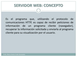 SERVIDOR WEB: CONCEPTO


   Es el programa que, utilizando el protocolo de
   comunicaciones HTTP, es capaz de recibir peticiones de
   información de un programa cliente (navegador),
   recuperar la información solicitada y enviarla al programa
   cliente para su visualización por el usuario.




Profa. Blanca Estela Conde Hernández
 