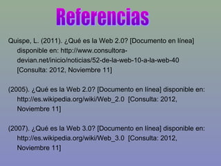 Quispe, L. (2011). ¿Qué es la Web 2.0? [Documento en línea]
disponible en: http://www.consultora-
devian.net/inicio/noticias/52-de-la-web-10-a-la-web-40
[Consulta: 2012, Noviembre 11]
(2005). ¿Qué es la Web 2.0? [Documento en línea] disponible en:
http://es.wikipedia.org/wiki/Web_2.0 [Consulta: 2012,
Noviembre 11]
(2007). ¿Qué es la Web 3.0? [Documento en línea] disponible en:
http://es.wikipedia.org/wiki/Web_3.0 [Consulta: 2012,
Noviembre 11]
 