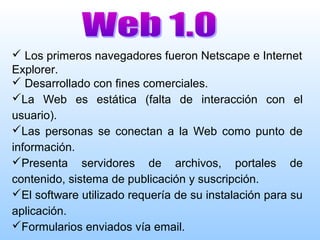 Los primeros navegadores fueron Netscape e Internet
Explorer.
 Desarrollado con fines comerciales.
La Web es estática (falta de interacción con el
usuario).
Las personas se conectan a la Web como punto de
información.
Presenta servidores de archivos, portales de
contenido, sistema de publicación y suscripción.
El software utilizado requería de su instalación para su
aplicación.
Formularios enviados vía email.
 