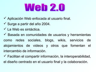  Aplicación Web enfocada al usuario final.
 Surge a partir del año 2004.
 La Web es sintáctica.
 Basada en comunidades de usuarios y herramientas
como redes sociales, blogs, wikis, servicios de
alojamientos de videos y otros que fomentan el
intercambio de información.
 Facilitan el compartir información, la interoperabilidad,
el diseño centrado en el usuario final y la colaboración.
 