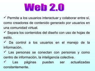  Permite a los usuarios interactuar y colaborar entre sí,
como creadores de contenido generado por usuarios en
una comunidad virtual.
 Separa los contenidos del diseño con uso de hojas de
estilo.
 Da control a los usuarios en el manejo de la
información.
 Las personas se conectan con personas y como
centro de información, la inteligencia colectiva.
 Las páginas pueden ser actualizadas
constantemente.
 
