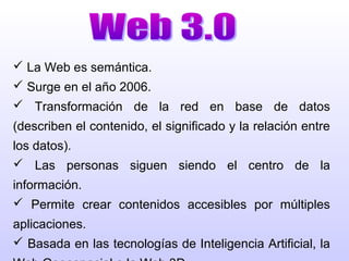  La Web es semántica.
 Surge en el año 2006.
 Transformación de la red en base de datos
(describen el contenido, el significado y la relación entre
los datos).
 Las personas siguen siendo el centro de la
información.
 Permite crear contenidos accesibles por múltiples
aplicaciones.
 Basada en las tecnologías de Inteligencia Artificial, la
 