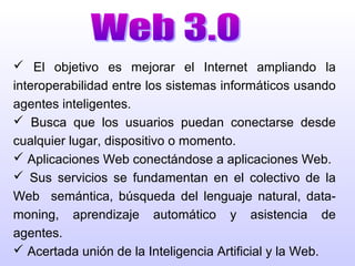  El objetivo es mejorar el Internet ampliando la
interoperabilidad entre los sistemas informáticos usando
agentes inteligentes.
 Busca que los usuarios puedan conectarse desde
cualquier lugar, dispositivo o momento.
 Aplicaciones Web conectándose a aplicaciones Web.
 Sus servicios se fundamentan en el colectivo de la
Web semántica, búsqueda del lenguaje natural, data-
moning, aprendizaje automático y asistencia de
agentes.
 Acertada unión de la Inteligencia Artificial y la Web.
 
